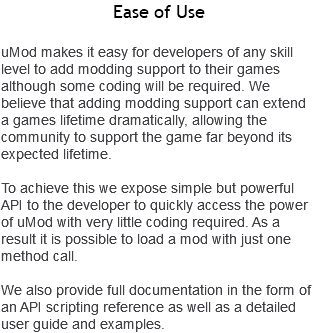 Ease of Use uMod makes it easy for developers of any skill level to add modding support to their games although some coding will be required. We believe that adding modding support can extend a games lifetime dramatically, allowing the community to support the game far beyond its expected lifetime. To achieve this we expose simple but powerful API to the developer to quickly access the power of uMod with very little coding required. As a result it is possible to load a mod with just one method call. We also provide full documentation in the form of an API scripting reference as well as a detailed user guide and examples.