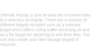 Many Storage Options Ultimate Replay is able to save the recorded data to a selection of targets. There are a number of different targets included such as a memory target which offers rolling buffer recording as well as a file target for steaming to and from files. You can also create your own storage targets if required.