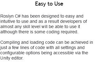 Easy to Use Roslyn C# has been designed to easy and intuitive to use and as a result developers of almost any skill level will be able to use it although there is some coding required. Compiling and loading code can be achieved in just a few lines of code with all settings and configurable options being accessible via the Unity editor.